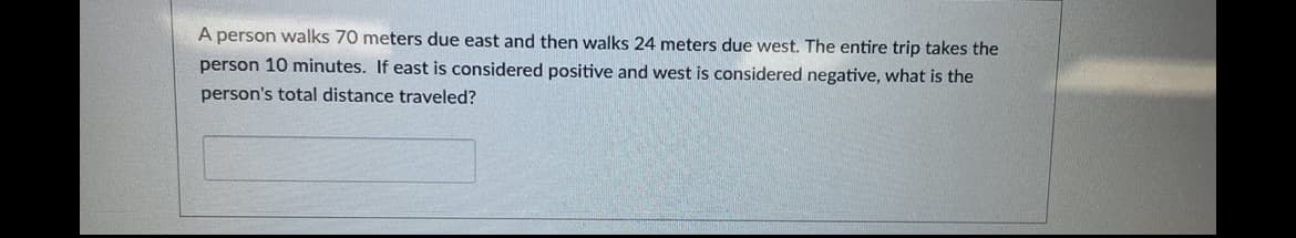 A person walks 70 meters due east and then walks 24 meters due west. The entire trip takes the
person 10 minutes. If east is considered positive and west is considered negative, what is the
person's total distance traveled?
