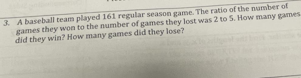 3. A baseball team played 161 regular season game. The ratio of the number of
games they won to the number of games they lost was 2 to 5. How many games
did they win? How many games did they lose?
