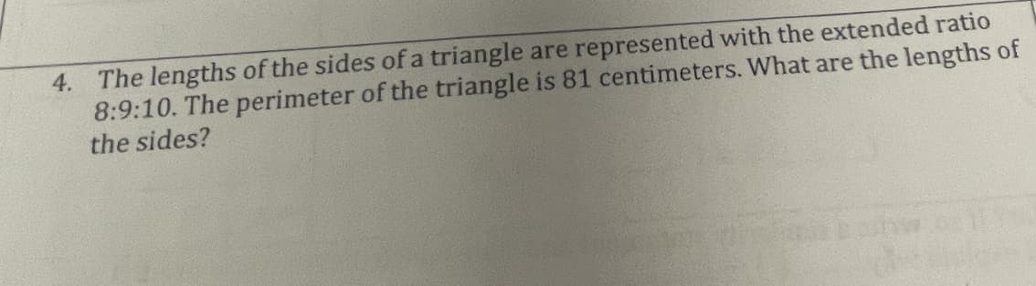 4. The lengths of the sides of a triangle are represented with the extended ratio
8:9:10. The perimeter of the triangle is 81 centimeters. What are the lengths of
the sides?
