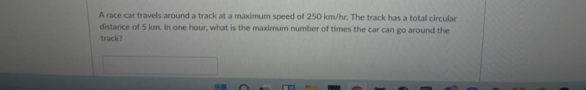 A race car travels around a track at a maximum speed of 250 km/hr. The track has a total circular
distance of 5 km. In one hour, what is the maximum number of times the car can go around the
track?
