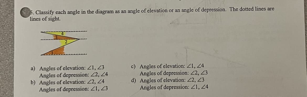 5. Classify each angle in the diagram as an angle of elevation or an angle of depression. The dotted lines are
lines of sight.
a) Angles of elevation: Z1, Z3
Angles of depression: 2, 4
b) Angles of elevation: 2, 24
Angles of depression: Z1, 23
c) Angles of elevation: Z1, 24
Angles of depression: 2, 23
d) Angles of elevation: 2, 23
Angles of depression: Z1, 24
