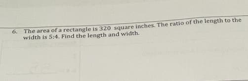 6.
The area ofa rectangle is 320 square inches. The ratio of the length to the
width is 5:4. Find the length and width.
