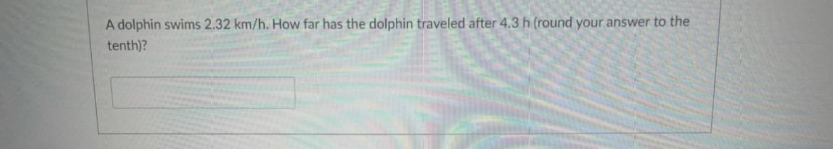 A dolphin swims 2.32 km/h. How far has the dolphin traveled after 4.3h (round your answer to the
tenth)?
