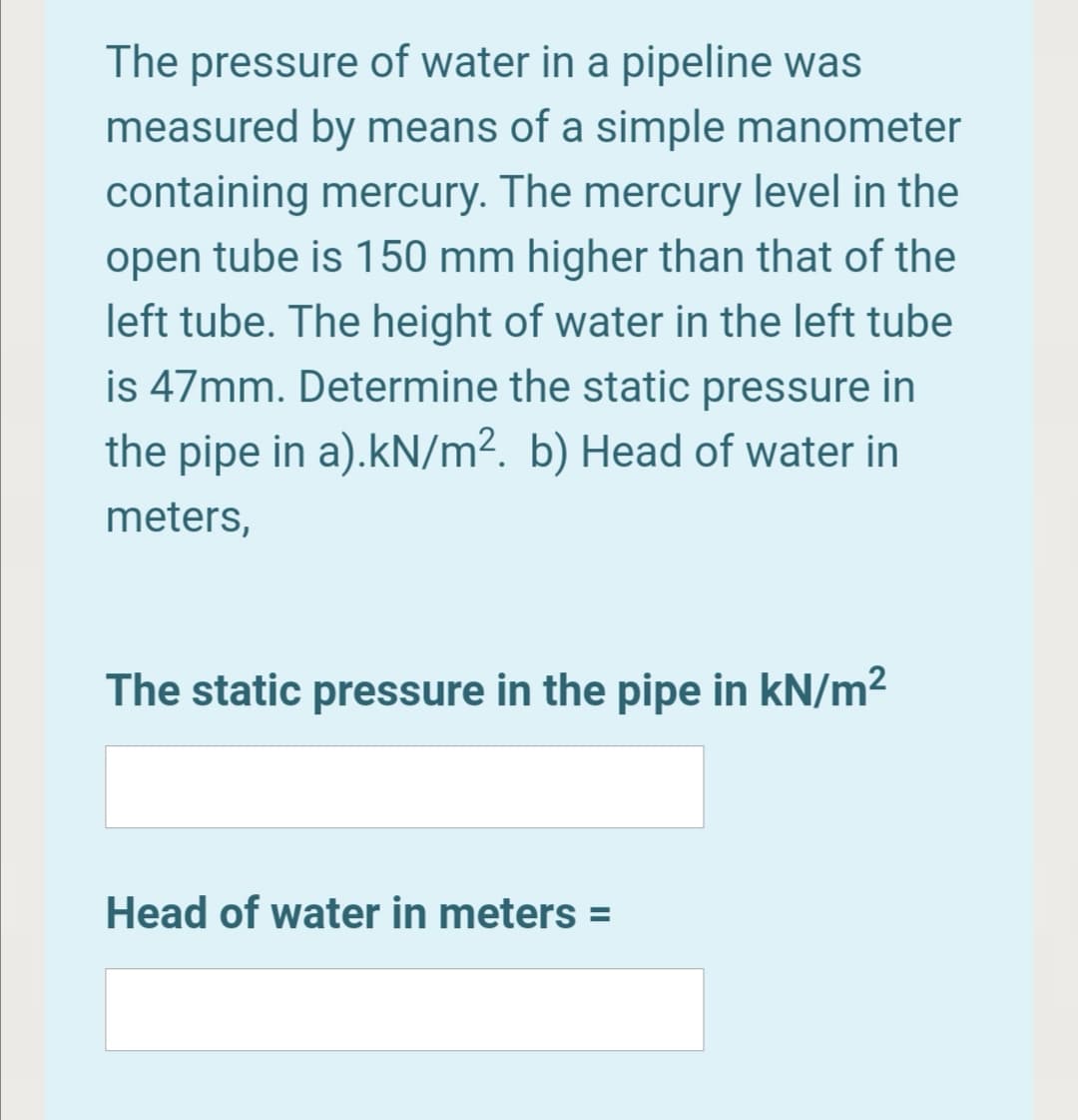 The pressure of water in a pipeline was
measured by means of a simple manometer
containing mercury. The mercury level in the
open tube is 150 mm higher than that of the
left tube. The height of water in the left tube
is 47mm. Determine the static pressure in
the pipe in a).kN/m². b) Head of water in
meters,
The static pressure in the pipe in kN/m2
Head of water in meters =
