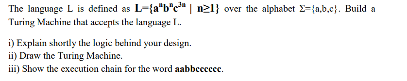 The language L is defined as L={a"b"c³" | n>1} over the alphabet E={a,b,c}. Build a
Turing Machine that accepts the language L.
i) Explain shortly the logic behind your design.
ii) Draw the Turing Machine.
iii) Show the execution chain for the word aabbcccccc.
