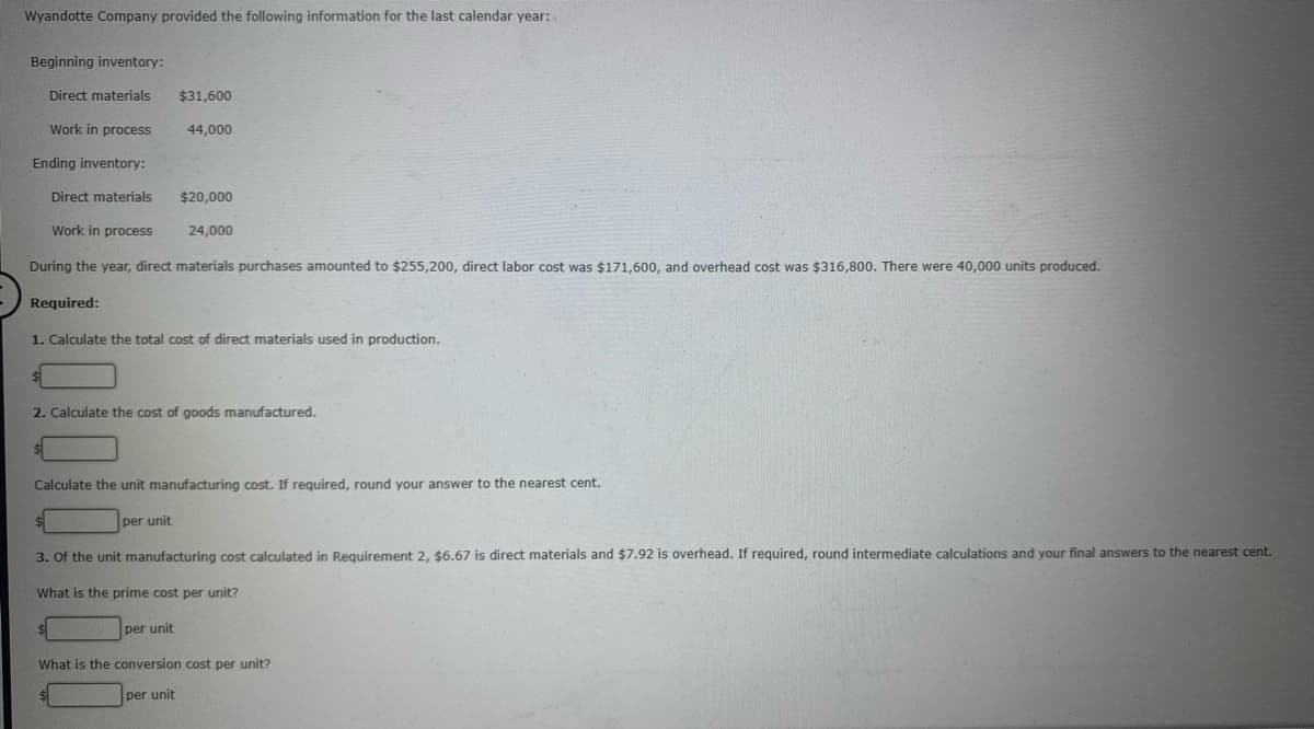 Wyandotte Company provided the following information for the last calendar year:
Beginning inventory:
Direct materials
$31,600
Work in process
44,000
Ending inventory:
Direct materials
$20,000
Work in process
24,000
During the year, direct materials purchases amounted to $255,200, direct labor cost was $171,600, and overhead cost was $316,800. There were 40,000 units produced.
Required:
1. Calculate the total cost of direct materials used in production.
2. Calculate the cost of goods manufactured.
Calculate the unit manufacturing cost. If required, round your answer to the nearest cent.
per unit
3. Of the unit manufacturing cost calculated in Requirement 2, $6.67 is direct materials and $7.92 is overhead. If required, round intermediate calculations and your final answers to the nearest cent.
What is the prime cost per unit?
per unit
What is the conversion cost per unit?
per unit
