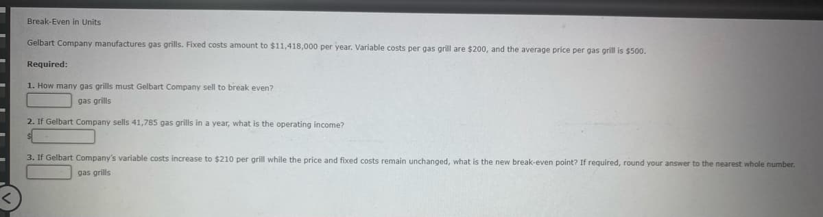 Break-Even in Units
Gelbart Company manufactures gas grills. Fixed costs amount to $11,418,000 per year. Variable costs per gas grill are $200, and the average price per gas grill is $500.
Required:
1. How many gas grills must Gelbart Company sell to break even?
gas grills
2. If Gelbart Company sells 41,785 gas grills in a year, what is the operating income?
3. If Gelbart Company's variable costs increase to $210 per grill while the price and fixed costs remain unchanged, what is the new break-even point? If required, round your answer to the nearest whole number.
gas grills
