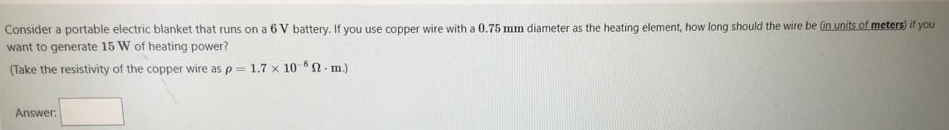 Consider a portable electric blanket that runs on a 6 V battery. If you use copper wire with a 0.75 mm diameter as the heating element, how long should the wire be (in units of meters) if you
want to generate 15 W of heating power?
(Take the resistivity of the copper wire as p = 1.7 x 10 n. m.)
Answer:
