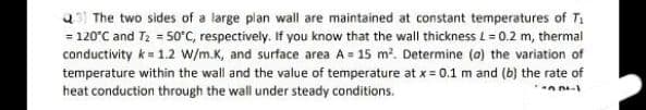 3) The two sides of a large plan wall are maintained at constant temperatures of T₁
= 120°C and T₂ = 50°C, respectively. If you know that the wall thickness L = 0.2 m, thermal
conductivity k = 1.2 W/m.K, and surface area A= 15 m². Determine (a) the variation of
temperature within the wall and the value of temperature at x = 0.1 m and (b) the rate of
heat conduction through the wall under steady conditions.
-02-1