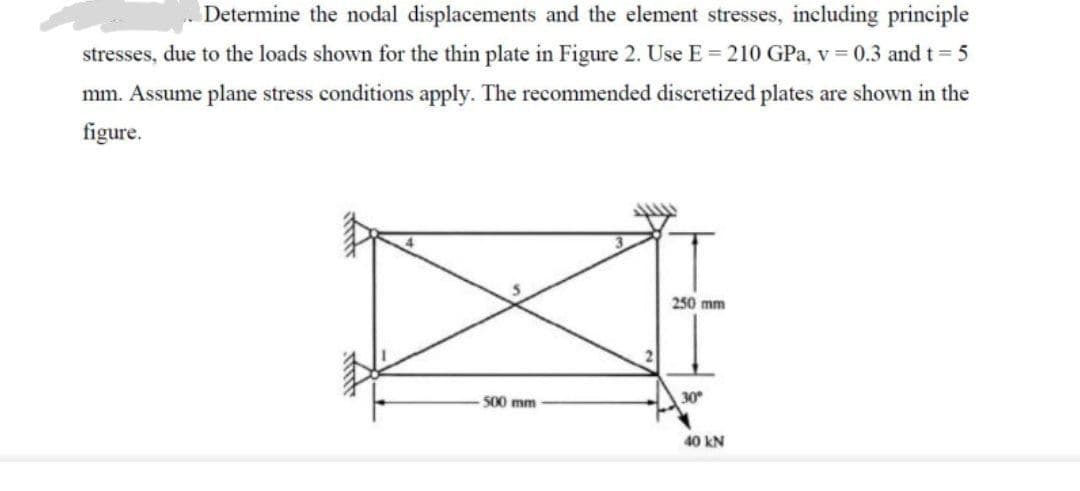 Determine the nodal displacements and the element stresses, including principle
stresses, due to the loads shown for the thin plate in Figure 2. Use E = 210 GPa, v=0.3 and t = 5
mm. Assume plane stress conditions apply. The recommended discretized plates are shown in the
figure.
500 mm
250 mm
30°
40 kN