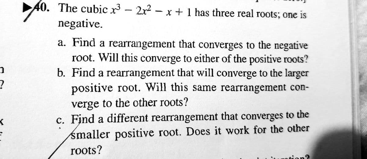 ➡
?
40.
40. The cubic x³ - 2x² - x + 1 has three real roots; one is
negative.
a. Find a rearrangement that converges to the negative
root. Will this converge to either of the positive roots?
b. Find a rearrangement that will converge to the larger
positive root. Will this same rearrangement con-
verge to the other roots?
c. Find a different rearrangement that converges to the
smaller positive root. Does it work for the other
roots?