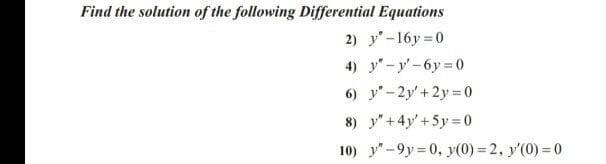 Find the solution of the following Differential Equations
2) y"-16y 0
4) y"-y'-6y 0
6) y"-2y'+ 2y = 0
8) y" + 4y' +5y = 0
10) y"-9y 0, y(0) = 2, y'(0) = 0
