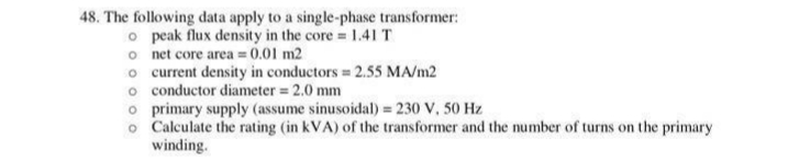 48. The following data apply to a single-phase transformer:
o peak flux density in the core 1.41 T
o net core area =0.01 m2
o current density in conductors 2.55 MA/m2
o conductor diameter 2.0 mm
o primary supply (assume sinusoidal) = 230 V, 50 Hz
o Calculate the rating (in kVA) of the transformer and the number of turns on the primary
winding.
