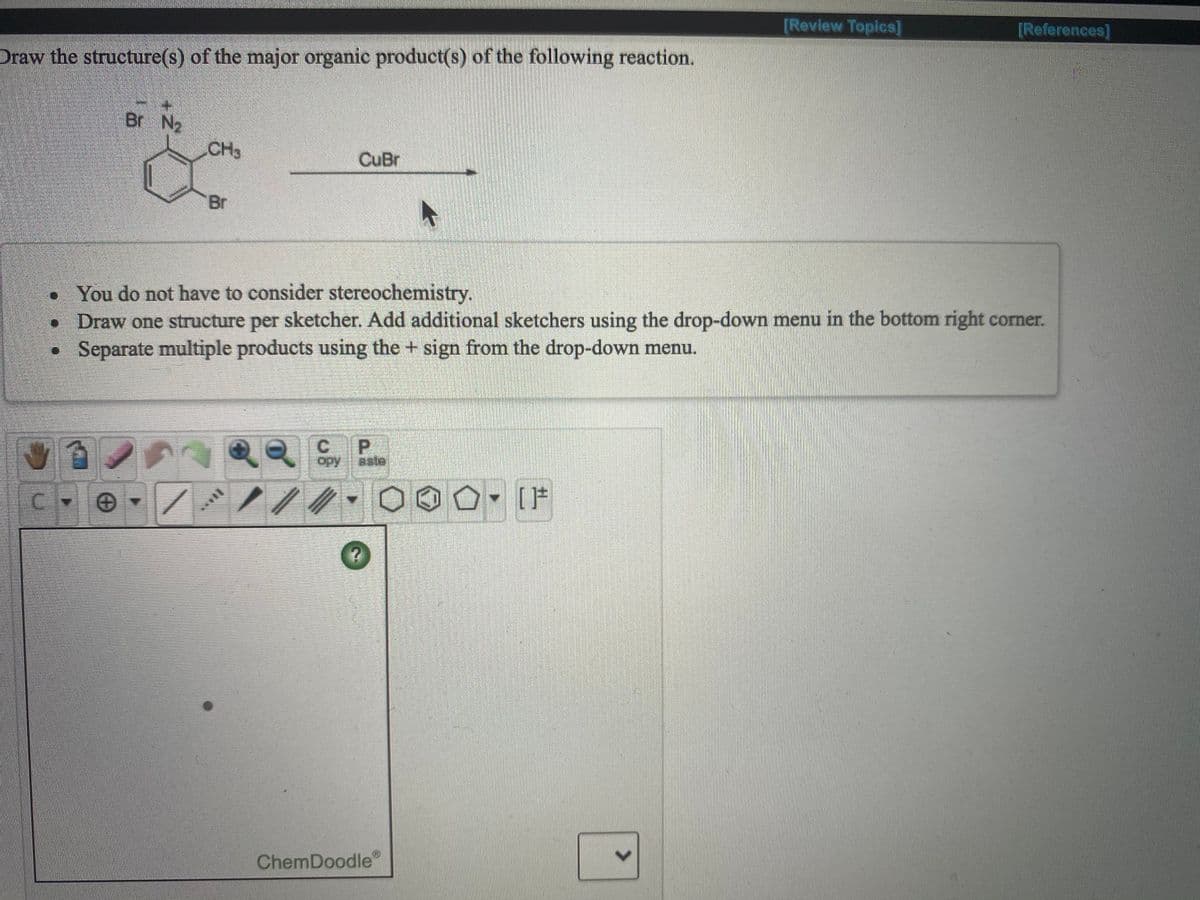 [Review Topics]
[References]
Draw the structure(s) of the major organic product(s) of the following reaction.
Br N2
CH3
CuBr
Br
• You do not have to consider stereochemistry.
• Draw one structure per sketcher. Add additional sketchers using the drop-down menu in the bottom right corner.
• Separate multiple products using the + sign from the drop-down menu.
CP
opy aste
ChemDoodle
<>
