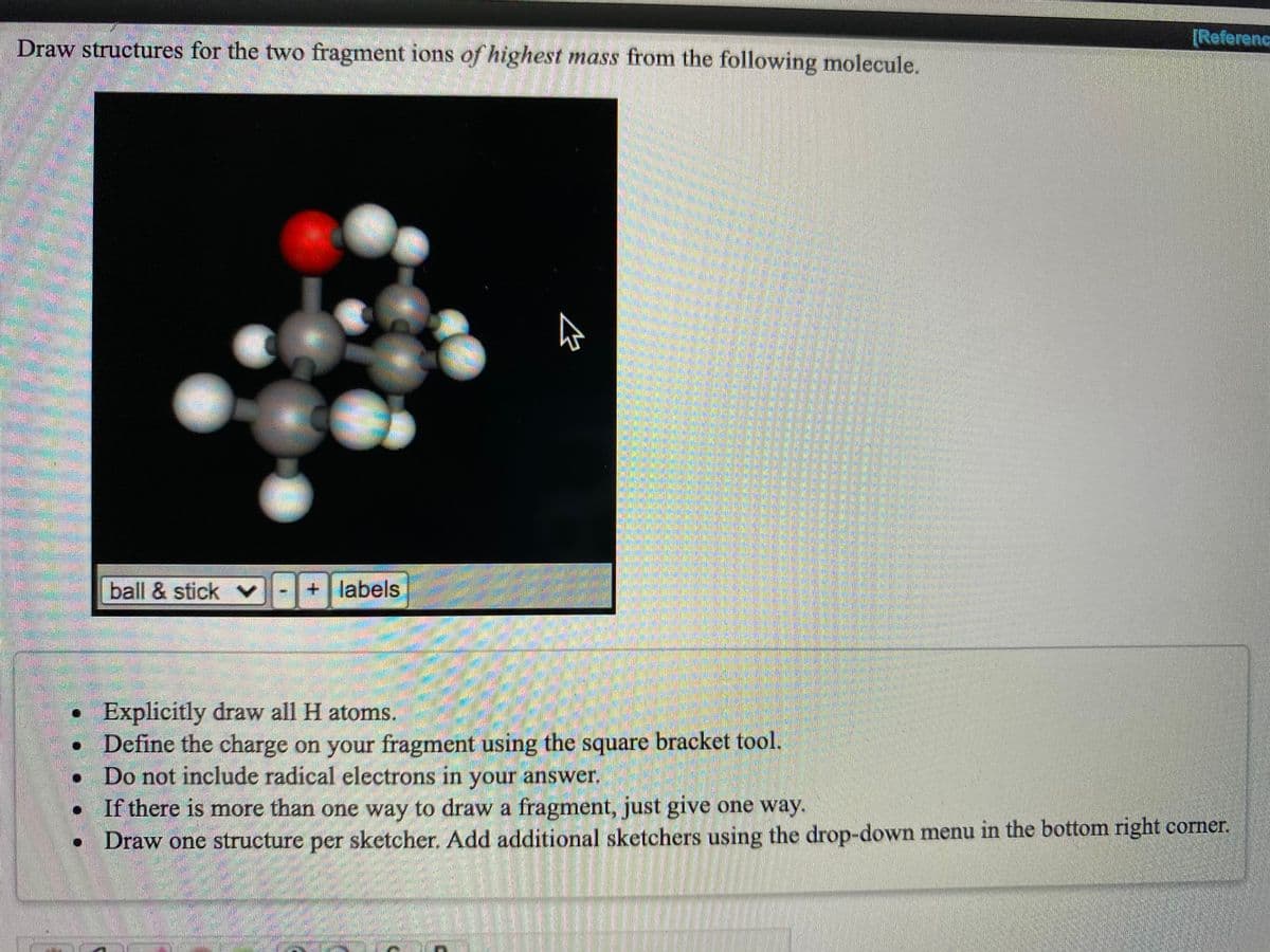 [Referenc
Draw structures for the two fragment ions of highest mass from the following molecule.
ball & stick v
labels
• Explicitly draw all H atoms.
• Define the charge on your fragment using the square bracket tool.
Do not include radical electrons in your answer.
If there is more than one way to draw a fragment, just give one way.
• Draw one structure per sketcher. Add additional sketchers using the drop-down menu in the bottom right corner.
