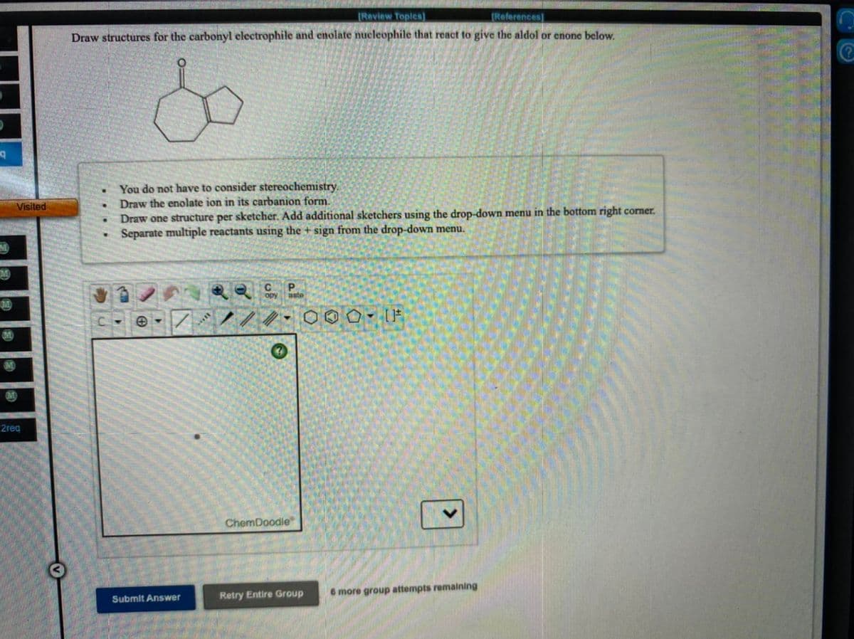 Review Toplcs]
(References)
Draw structures for the carbonyl electrophile and enolate nucleophile that react to give the aldol or enone below.
You do not have to consider stereochemistry.
Draw the enolate ion in its carbanion form.
Draw one structure per sketcher. Add additional sketchers using the drop-down menu in the bottom right corner.
Separate multiple reactants using the + sign from the drop-down menu.
Visited
P.
aste
2reg
ChemDoodle
Retry Entire Group
6 more group attempts remaining
Submit Answer
