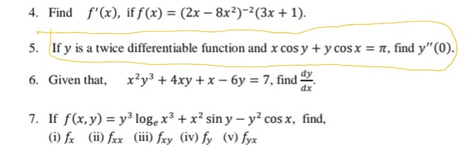 4. Find f'(x), if f(x) = (2x – 8x²)-2(3x + 1).
5. If y is a twice differentiable function and x cos y + y cos x = 1, find y"(0).)
6. Given that,
х*уз + 4ху + х — бу %3D7, find
dx
7. If f(x,y) = y³ log, x³ + x² sin y – y? cos x, find,
(i) fx (ii) fxx (iii) fxy (iv) fy (V) fyx
