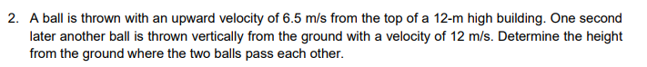 2. A ball is thrown with an upward velocity of 6.5 m/s from the top of a 12-m high building. One second
later another ball is thrown vertically from the ground with a velocity of 12 m/s. Determine the height
from the ground where the two balls pass each other.
