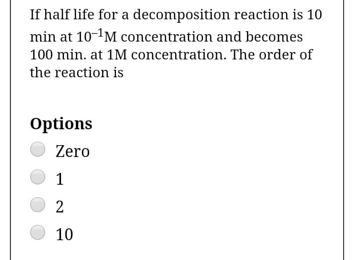 If half life for a decomposition reaction is 10
min at 10-'M concentration and becomes
100 min. at 1M concentration. The order of
the reaction is
Options
Zero
1
10
