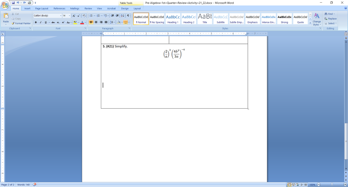 Table Tools
Pre-Algebra+1st+Quarter+Review+Activity+21_22.docx - Microsoft Word
Home
Insert
Page Layout
References
Mailings
Review
View
Acrobat
Design
Layout
* Cut
A Find -
AA
aae Replace
Calibri (Body)
- 14
A A
三、年
会4|| T
AaBbCcDd AaBbCcDd AaBbCc AaBbCcl AABI AaBbCcC AaBbCcDd AaBbCcDd AaBbCcDa AaBbCcDC AaBbCcDd
E Copy
Change
Styles -
Paste
abe
ab - A -
1 Normal
I No Spacing Heading 1
Heading 2
Title
Subtitle
Subtle Emp...
Emphasis
3 Format Painter
B
U
x,
Aa
Intense Em.
Strong
Quote
hs Select -
Clipboard
Font
Paragraph
Styles
Editing
... L...
1
..I ... 2 ... : . . 3 ...
4 .. I.
.. 6 ... I
5. (#21) Simplify.
-4
4b3
3
За
Page: 2 of 2 Words: 140
100%
