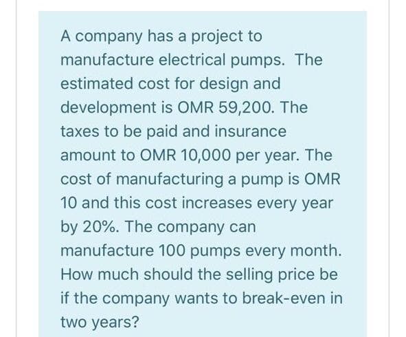 A company has a project to
manufacture electrical pumps. The
estimated cost for design and
development is OMR 59,200. The
taxes to be paid and insurance
amount to OMR 10,000 per year. The
cost of manufacturing a pump is OMR
10 and this cost increases every year
by 20%. The company can
manufacture 100 pumps every month.
How much should the selling price be
if the company wants to break-even in
two years?
