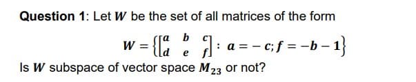 Question 1: Let W be the set of all matrices of the form
w =
Is W subspace of vector space M 23 or not?
[a b
: a = - c;f = -b – 1}
e
