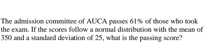 The admission committee of AUCA passes 61% of those who took
the exam. If the scores follow a normal distribution with the mean of
350 and a standard deviation of 25, what is the passing score?
