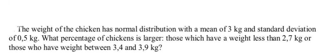 The weight of the chicken has normal distribution with a mean of 3 kg and standard deviation
of 0,5 kg. What percentage of chickens is larger: those which have a weight less than 2,7 kg or
those who have weight between 3,4 and 3,9 kg?
