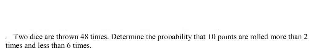 Two dice are thrown 48 times. Determine the probability that 10 points are rolled more than 2
times and less than 6 times.
