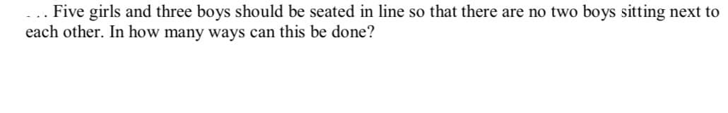 Five girls and three boys should be seated in line so that there are no two boys sitting next to
each other. In how many ways can this be done?
