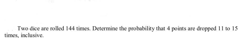 Two dice are rolled 144 times. Determine the probability that 4 points
times, inclusive.
are
dropped 11 to 15
