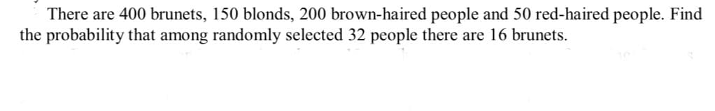 There are 400 brunets, 150 blonds, 200 brown-haired people and 50 red-haired people. Find
the probability that among randomly selected 32 people there are 16 brunets.

