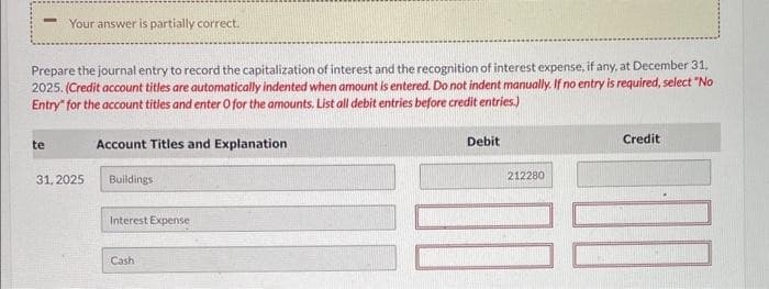 Your answer is partially correct.
Prepare the journal entry to record the capitalization of interest and the recognition of interest expense, if any, at December 31,
2025. (Credit account titles are automatically indented when amount is entered. Do not indent manually. If no entry is required, select "No
Entry for the account titles and enter O for the amounts. List all debit entries before credit entries.)
te
31, 2025
Account Titles and Explanation
Buildings
Interest Expense
Cash
Debit
212280
Credit