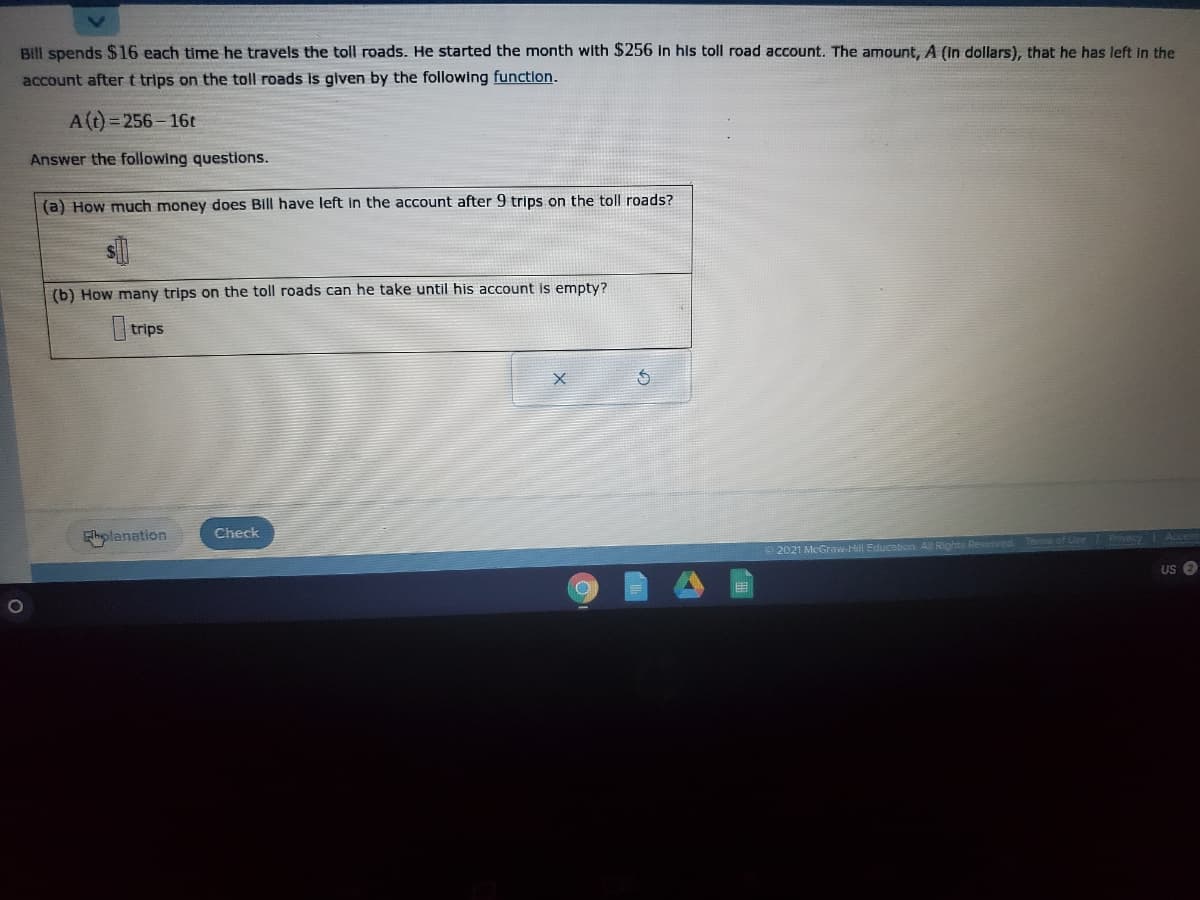 Bill spends $16 each time he travels the toll roads. He started the month with $256 In hls toll road account. The amount, A (In dollars), that he has left in the
account after t trips on the toll roads Is given by the following functlon.
A(t) = 256 - 16t
Answer the following questions.
(a) How much money does Bill have left In the account after 9 trips on the toll roads?
(b) How many trips on the toll roads can he take until his account is empty?
trips
Ehplanation
Check
2021 McGraw-Hill Education All Rights Reserved
US O
用
