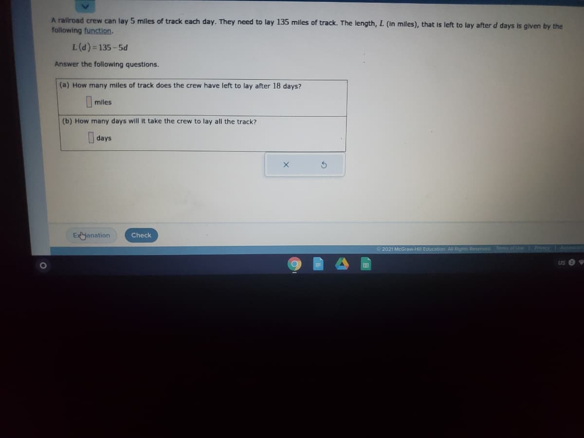 A ralroad crew can lay 5 mlles of track each day. They need to lay 135 miles of track. The length, L (In miles), that is left to lay after d days is given by the
following function.
L(d)= 135-5d
Answer the following questions.
(a) How many miles of track does the crew have left to lay after 18 days?
miles
(b) How many days will it take the crew to lay all the track?
I days
Exhjanation
Check
2021 McGraw-Hill Education. All Rights Reserved Terms of Ue
国
