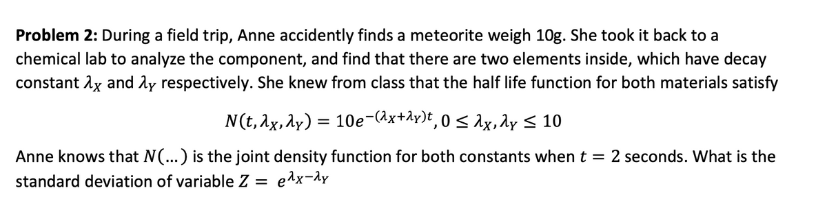 Problem 2: During a field trip, Anne accidently finds a meteorite weigh 10g. She took it back to a
chemical lab to analyze the component, and find that there are two elements inside, which have decay
constant λx and λy respectively. She knew from class that the half life function for both materials satisfy
N(t, λx, y) = 10e-(2x+y), 0≤1x, dy ≤ 10
:
λx,
Anne knows that N(...) is the joint density function for both constants when t = 2 seconds. What is the
standard deviation of variable Z =
e^x-^y