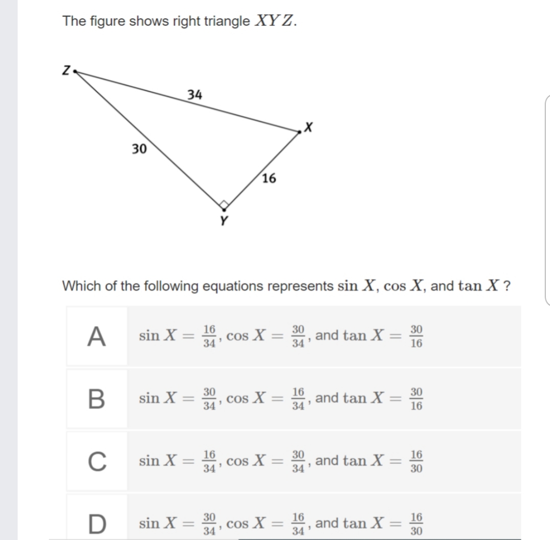 The figure shows right triangle XY Z.
34
30
16
Which of the following equations represents sin X, cos X, and tan X ?
30 and tan X
34
30
A
sin X = 16
Cos X
34
16
30
Cos X =
16
and tan X
30
sin X
34
||
||
34
16
C
sin X =
34
16
Cos X
30
and tan X
34
16
|3D
30
sin X:
30
cos X =
34
16
and tan X
16
COS
%3D
34
30
||
