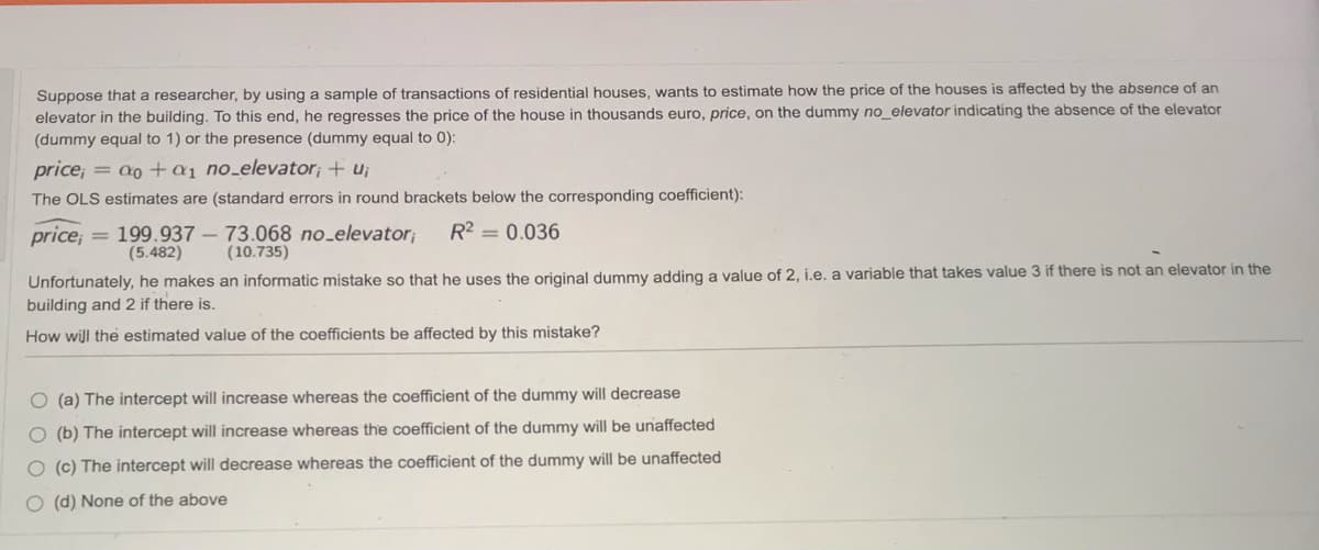 Suppose that a researcher, by using a sample of transactions of residential houses, wants to estimate how the price of the houses is affected by the absence of an
elevator in the building. To this end, he regresses the price of the house in thousands euro, price, on the dummy no_elevator indicating the absence of the elevator
(dummy equal to 1) or the presence (dummy equal to 0):
price; = a0 +a1 no_elevator; + u;
The OLS estimates are (standard errors in round brackets below the corresponding coefficient):
price;
= 199.937 – 73.068 no_elevator;
(5.482)
R2 = 0.036
(10.735)
Unfortunately, he makes an informatic mistake so that he uses the original dummy adding a value of 2, i.e. a variable that takes value 3 if there is not an elevator in the
building and 2 if there is.
How will the estimated value of the coefficients be affected by this mistake?
O (a) The intercept will increase whereas the coefficient of the dummy will decrease
O (b) The intercept will increase whereas the coefficient of the dummy will be unaffected
O (c) The intercept will decrease whereas the coefficient of the dummy will be unaffected
O (d) None of the above
