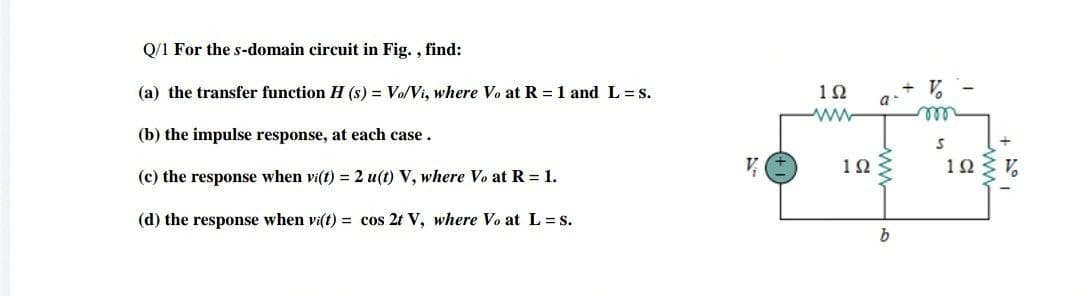 Q/1 For the s-domain circuit in Fig. , find:
(a) the transfer function H (s) = Vo/Vi, where Vo at R = 1 and L = s.
10
a-
ell
(b) the impulse response, at each case.
10
103 V,
(c) the response when vi(t) = 2 u(t) V, where Vo at R = 1.
(d) the response when vi(t) = cos 2t V, where Vo at L =s.
