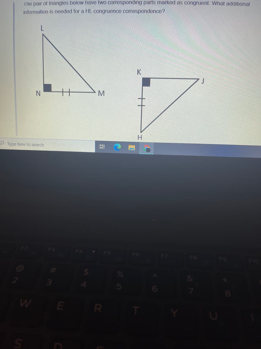 The pair of triangles below have two corresponding parts marked as congruent. What additional
information is needed for a HL congruence correspondence?
K
M
O Type here to search
F6
F8
W E
R
