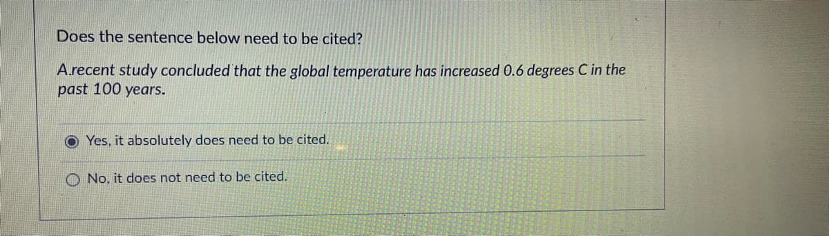 Does the sentence below need to be cited?
A.recent study concluded that the global temperature has increased 0.6 degrees C in the
past 100 years.
Yes, it absolutely does need to be cited.
O No, it does not need to be cited.
