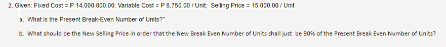 2. Given: Fixed Cost = P 14,000,000.00; Variable Cost = P 8,750.00 / Unit; Selling Price = 15,000.00 / Unit
a. What is the Present Break-Even Number of Units?"
b. What should be the New Selling Price in order that the New Break Even Number of Units shall just be 90% of the Present Break Even Number of Units?
