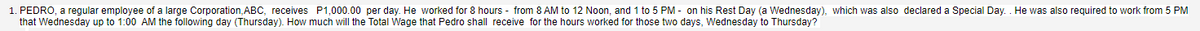 1. PEDRO, a regular employee of a large Corporation, ABC, receives P1,000.00 per day. He worked for 8 hours - from 8 AM to 12 Noon, and 1 to 5 PM - on his Rest Day (a Wednesday), which was also declared a Special Day. . He was also required to work from 5 PM
that Wednesday up to 1:00 AM the following day (Thursday). How much will the Total Wage that Pedro shall receive for the hours worked for those two days, Wednesday to Thursday?
