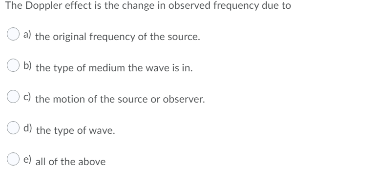 The Doppler effect is the change in observed frequency due to
a) the original frequency of the source.
b) the type of medium the wave is in.
c) the motion of the source or observer.
d) the type of wave.
e) all of the above
