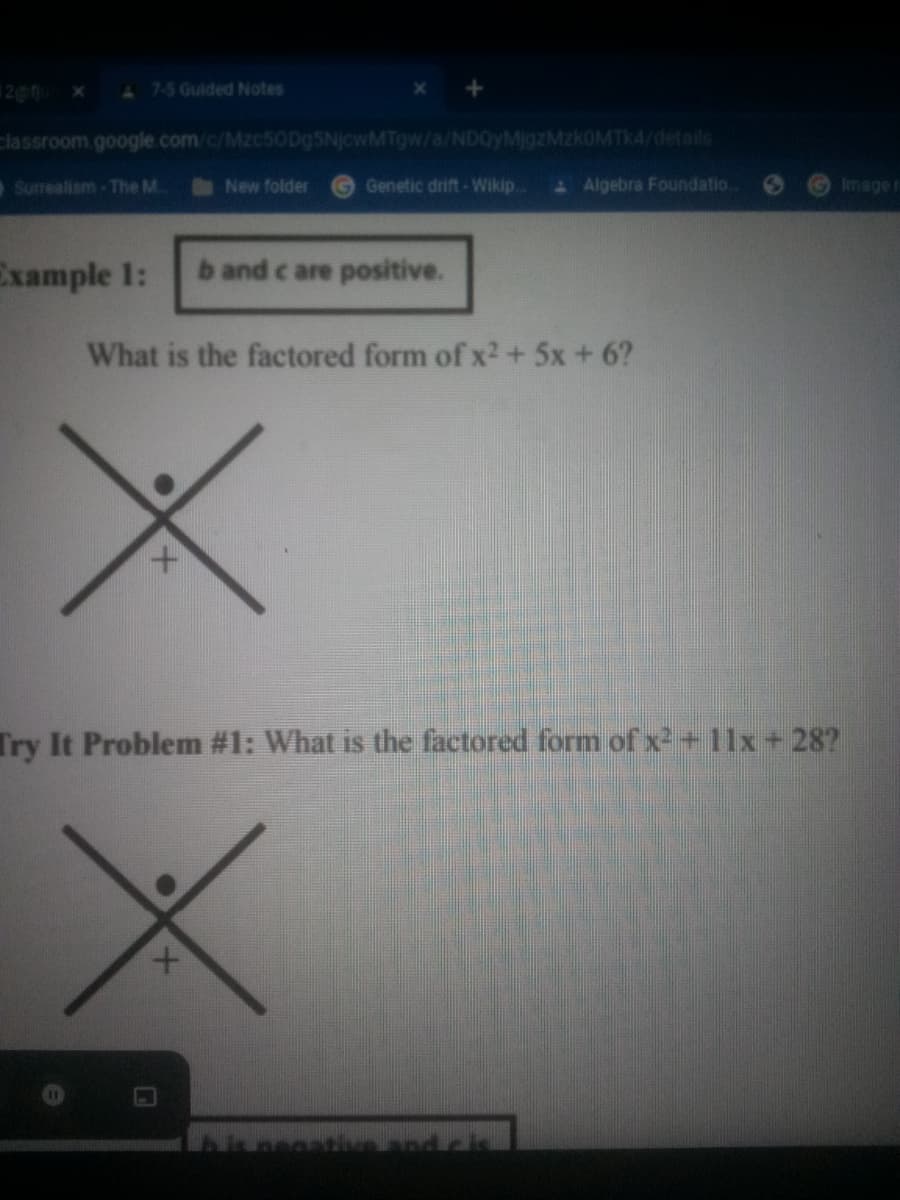 A 7-5 Guided Notes
classroom.google.com/c/Mzc5ODg5NjcwMTgw/a/NDQyMigzMzkOMTK4/details
Surealism-The M.
New folder
Genetic drift - Wikip
& Algebra Foundatio.
Imager
Example 1:
b and c are positive.
What is the factored form of x2 + 5x + 6?
Try It Problem #1: What is the factored form of x2 +11x + 28?
