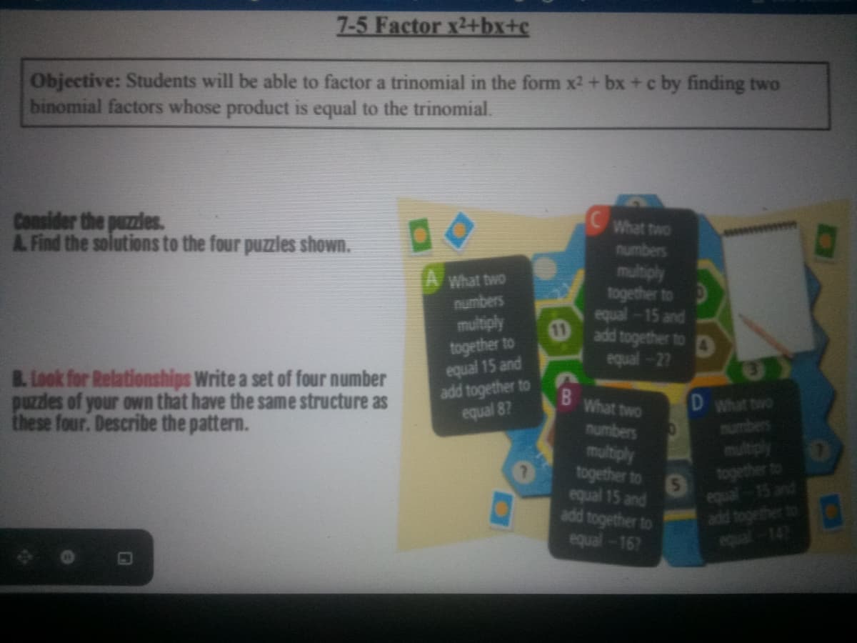 7-5 Factor x2+bx+c
Objective: Students will be able to factor a trinomial in the form x2 + bx + c by finding two
binomial factors whose product is equal to the trinomial.
Consider the puzzles.
A. Find the solutions to the four puzzles shown.
What two
numbers
IAWhat two
multiply
together to
equal-15 and
10
numbers
multiply
together to
equal 15 and
add together to
equal 87
add together to
equal-27
B. Look for Relationships Write a set of four number
puzzles of your own that have the same structure as
these four. Describe the pattern.
B.
D what two
What two
numbers
mumber
multiply
together to
equal 15 and
add together to
together
equa
equal-167
147
