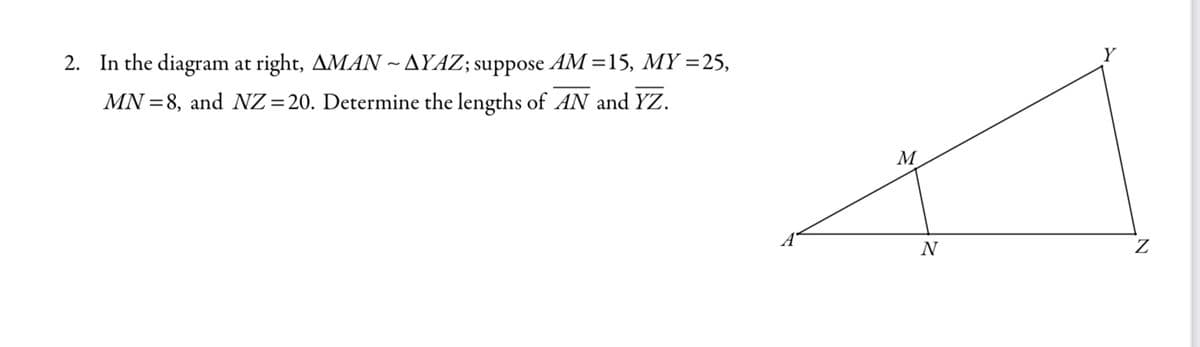 Y
2. In the diagram at right, AMAN ~ AYAZ; suppose AM =15, MY =25,
MN =8, and NZ=20. Determine the lengths of AN and YZ.
M
N
