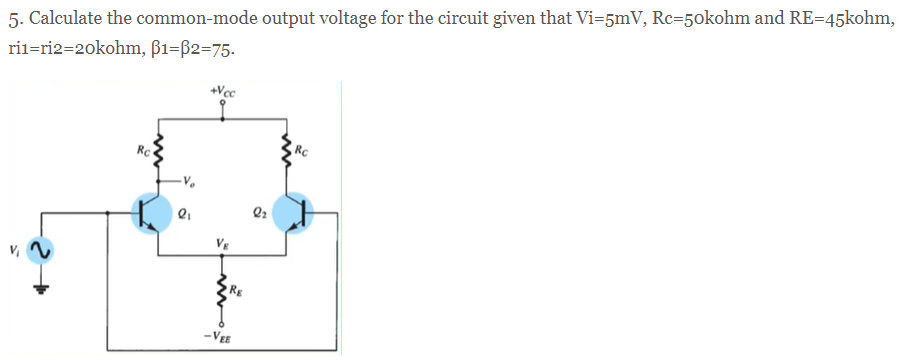 5. Calculate the common-mode output voltage for the circuit given that Vi=5mV, Rc=50kohm and RE=45kohm,
ril=ri2=20kohm, ß1=B2=75.
+Vcc
RC
Rc
VE
-VEE
