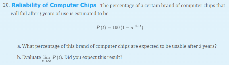 20. Reliability of Computer Chips The percentage of a certain brand of computer chips that
will fail after t years of use is estimated to be
P (t) = 100 (1 – e-0.1t)
a. What percentage of this brand of computer chips are expected to be usable after 3 years?
b. Evaluate lim P (t). Did you expect this result?
t+00
