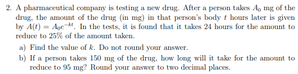 2. A pharmaceutical company is testing a new drug. After a person takes A, mg of the
drug, the amount of the drug (in mg) in that person's body t hours later is given
by A(t) = Age-kt. In the tests, it is found that it takes 24 hours for the amount to
reduce to 25% of the amount taken.
a) Find the value of k. Do not round your answer.
b) If a person takes 150 mg of the drug, how long will it take for the amount to
reduce to 95 mg? Round your answer to two decimal places.
